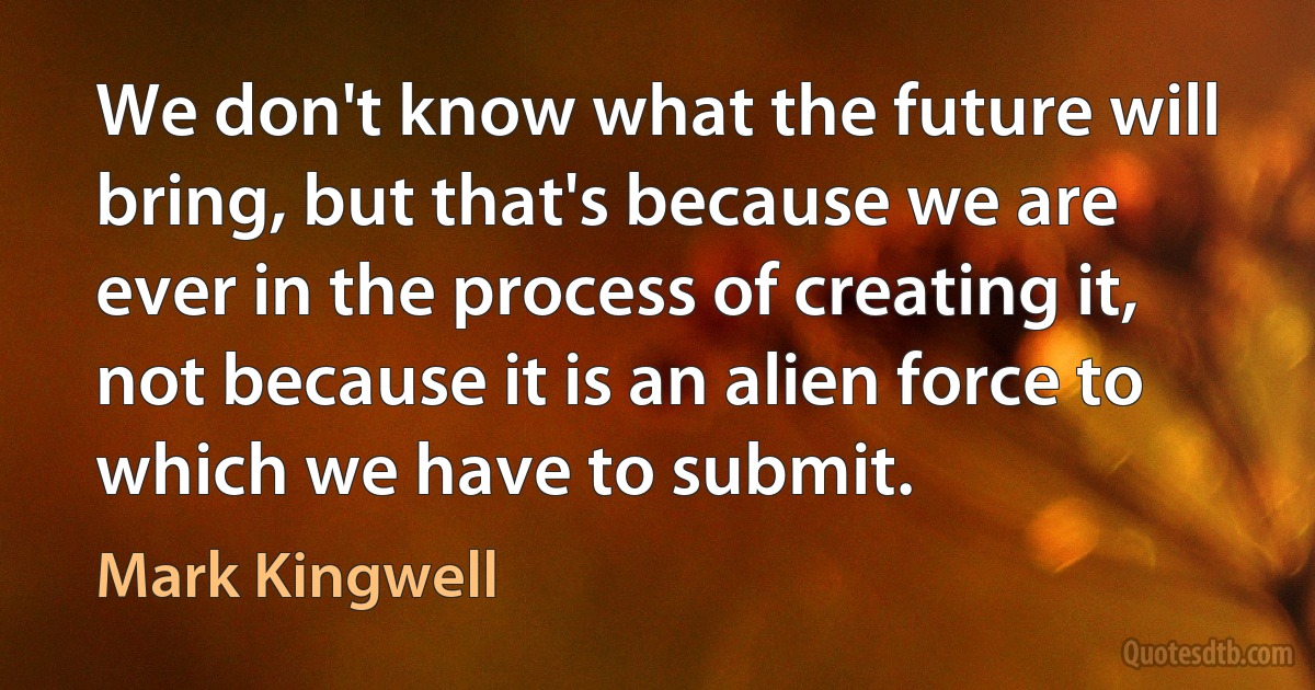 We don't know what the future will bring, but that's because we are ever in the process of creating it, not because it is an alien force to which we have to submit. (Mark Kingwell)