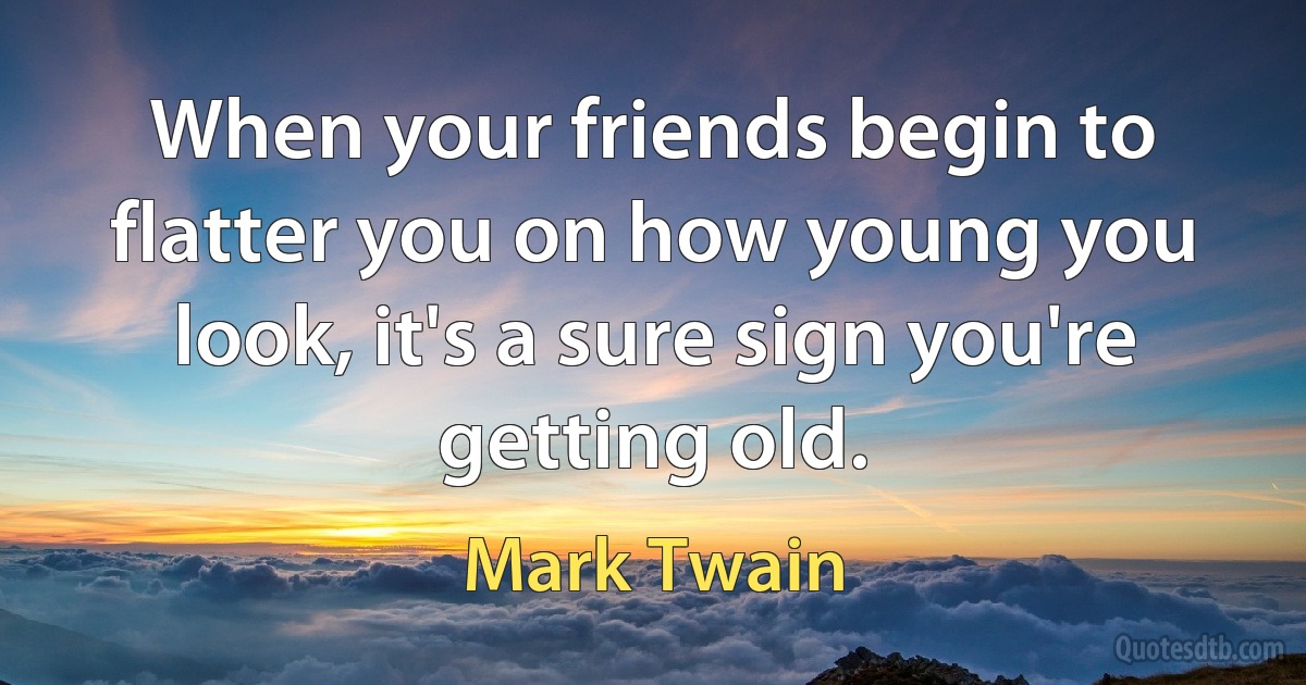 When your friends begin to flatter you on how young you look, it's a sure sign you're getting old. (Mark Twain)