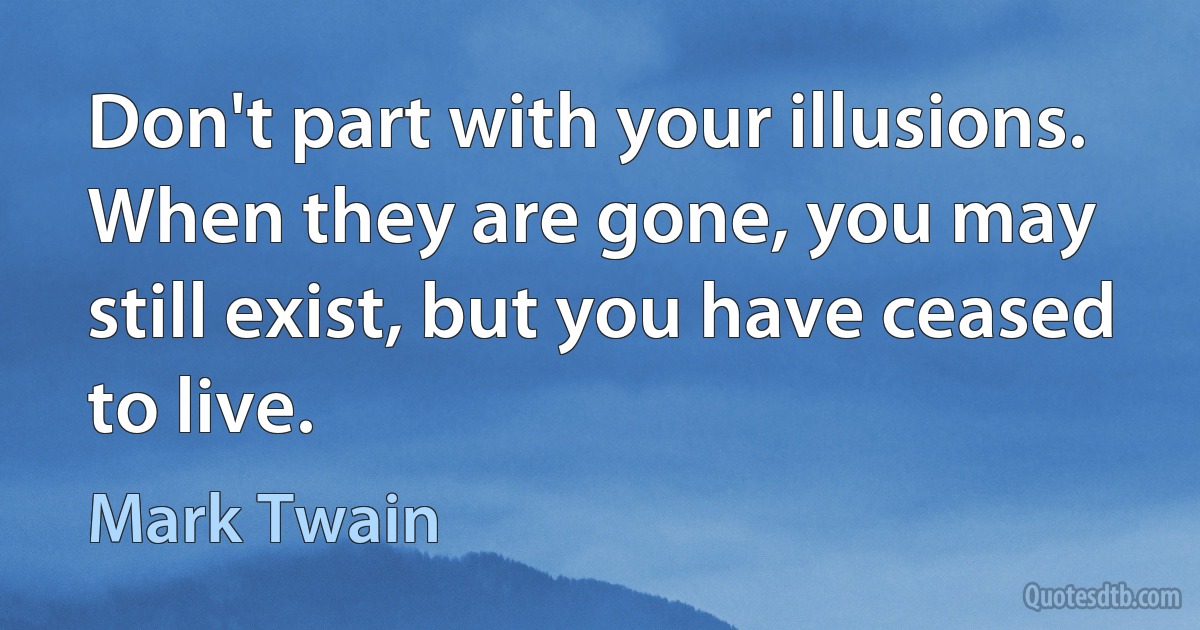 Don't part with your illusions. When they are gone, you may still exist, but you have ceased to live. (Mark Twain)