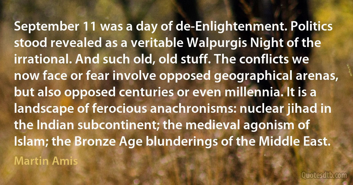 September 11 was a day of de-Enlightenment. Politics stood revealed as a veritable Walpurgis Night of the irrational. And such old, old stuff. The conflicts we now face or fear involve opposed geographical arenas, but also opposed centuries or even millennia. It is a landscape of ferocious anachronisms: nuclear jihad in the Indian subcontinent; the medieval agonism of Islam; the Bronze Age blunderings of the Middle East. (Martin Amis)