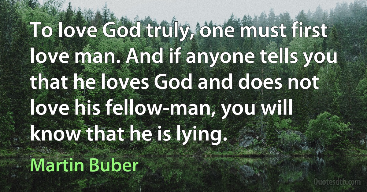 To love God truly, one must first love man. And if anyone tells you that he loves God and does not love his fellow-man, you will know that he is lying. (Martin Buber)