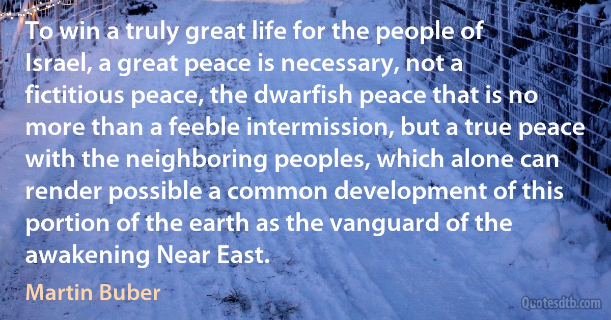 To win a truly great life for the people of Israel, a great peace is necessary, not a fictitious peace, the dwarfish peace that is no more than a feeble intermission, but a true peace with the neighboring peoples, which alone can render possible a common development of this portion of the earth as the vanguard of the awakening Near East. (Martin Buber)