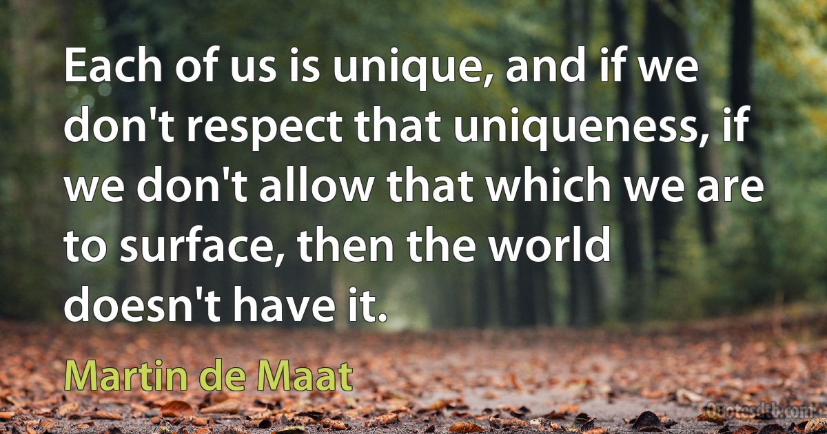 Each of us is unique, and if we don't respect that uniqueness, if we don't allow that which we are to surface, then the world doesn't have it. (Martin de Maat)