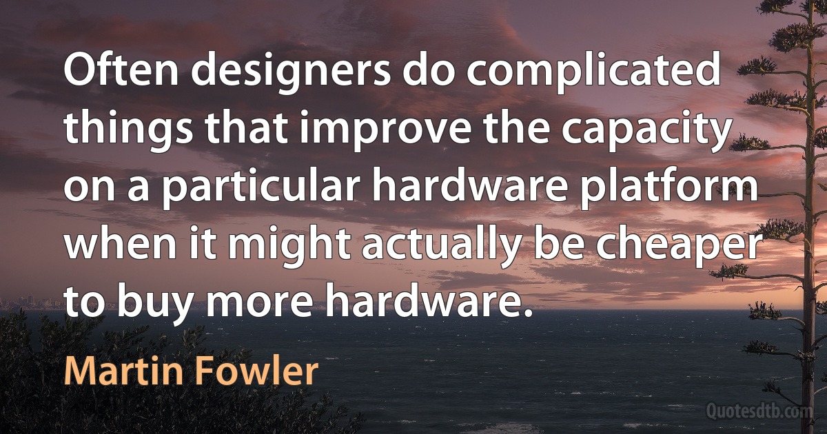 Often designers do complicated things that improve the capacity on a particular hardware platform when it might actually be cheaper to buy more hardware. (Martin Fowler)