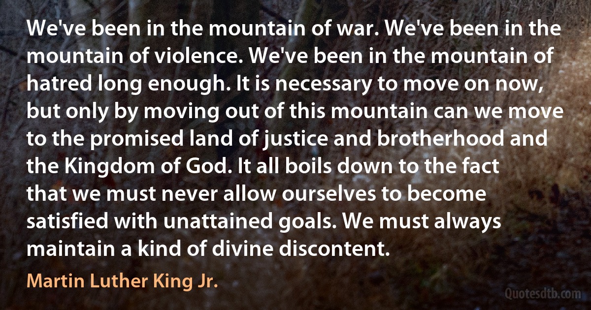 We've been in the mountain of war. We've been in the mountain of violence. We've been in the mountain of hatred long enough. It is necessary to move on now, but only by moving out of this mountain can we move to the promised land of justice and brotherhood and the Kingdom of God. It all boils down to the fact that we must never allow ourselves to become satisfied with unattained goals. We must always maintain a kind of divine discontent. (Martin Luther King Jr.)