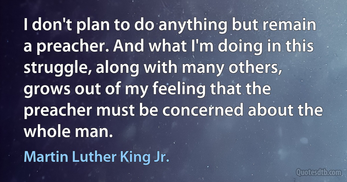 I don't plan to do anything but remain a preacher. And what I'm doing in this struggle, along with many others, grows out of my feeling that the preacher must be concerned about the whole man. (Martin Luther King Jr.)