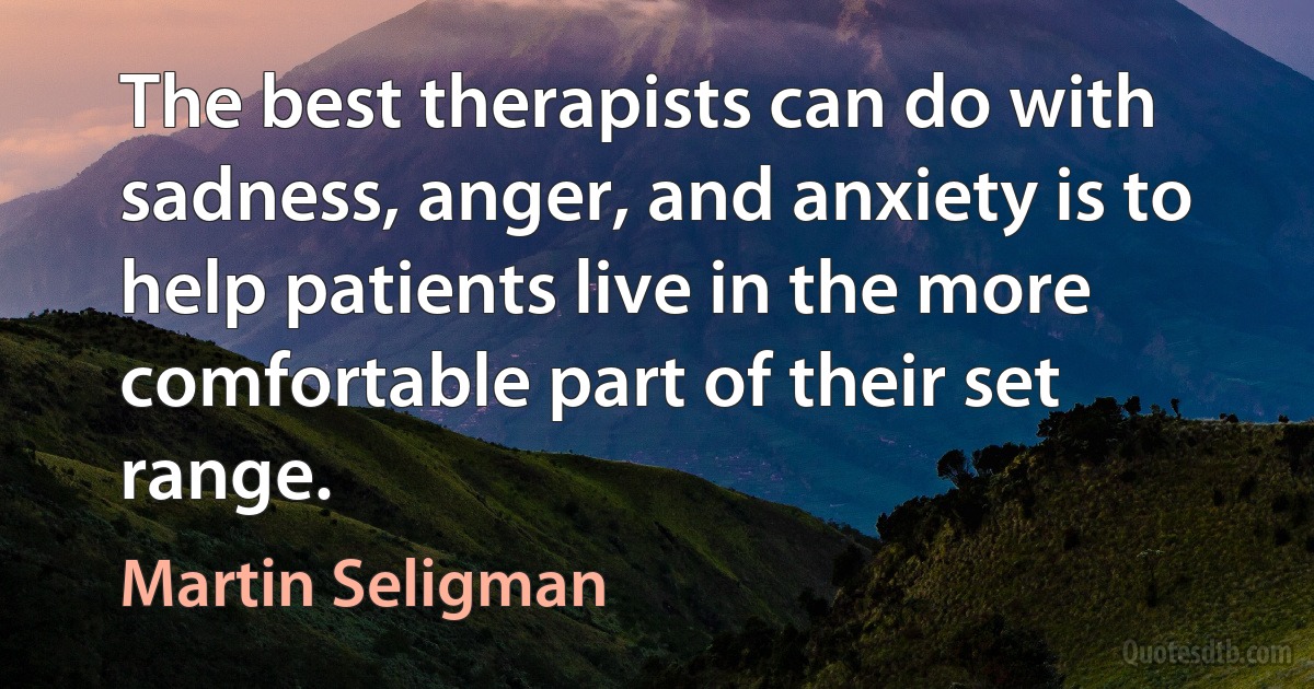 The best therapists can do with sadness, anger, and anxiety is to help patients live in the more comfortable part of their set range. (Martin Seligman)