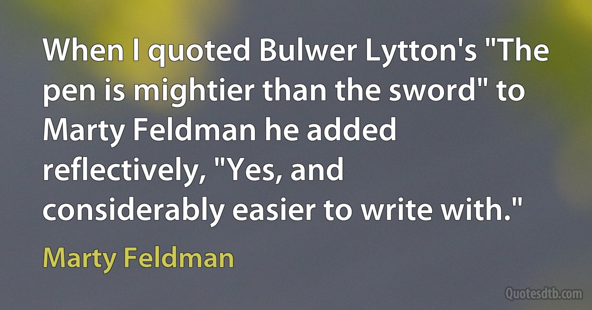 When I quoted Bulwer Lytton's "The pen is mightier than the sword" to Marty Feldman he added reflectively, "Yes, and considerably easier to write with." (Marty Feldman)