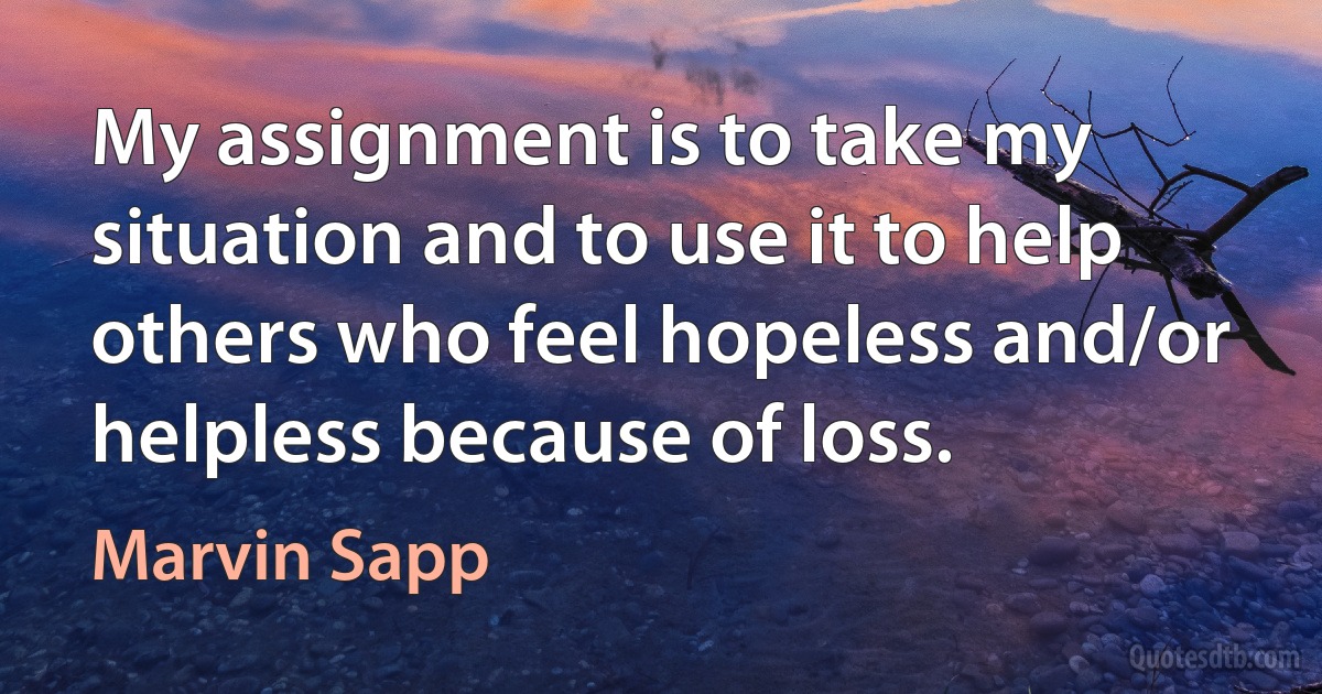 My assignment is to take my situation and to use it to help others who feel hopeless and/or helpless because of loss. (Marvin Sapp)