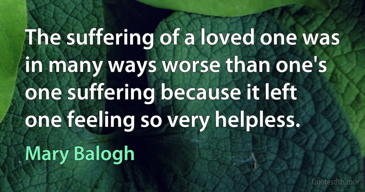 The suffering of a loved one was in many ways worse than one's one suffering because it left one feeling so very helpless. (Mary Balogh)