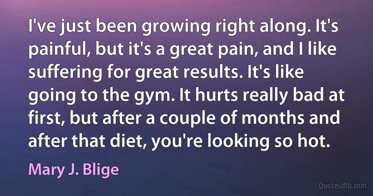 I've just been growing right along. It's painful, but it's a great pain, and I like suffering for great results. It's like going to the gym. It hurts really bad at first, but after a couple of months and after that diet, you're looking so hot. (Mary J. Blige)