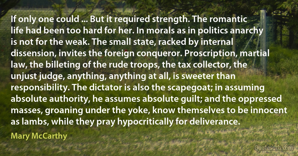 If only one could ... But it required strength. The romantic life had been too hard for her. In morals as in politics anarchy is not for the weak. The small state, racked by internal dissension, invites the foreign conqueror. Proscription, martial law, the billeting of the rude troops, the tax collector, the unjust judge, anything, anything at all, is sweeter than responsibility. The dictator is also the scapegoat; in assuming absolute authority, he assumes absolute guilt; and the oppressed masses, groaning under the yoke, know themselves to be innocent as lambs, while they pray hypocritically for deliverance. (Mary McCarthy)