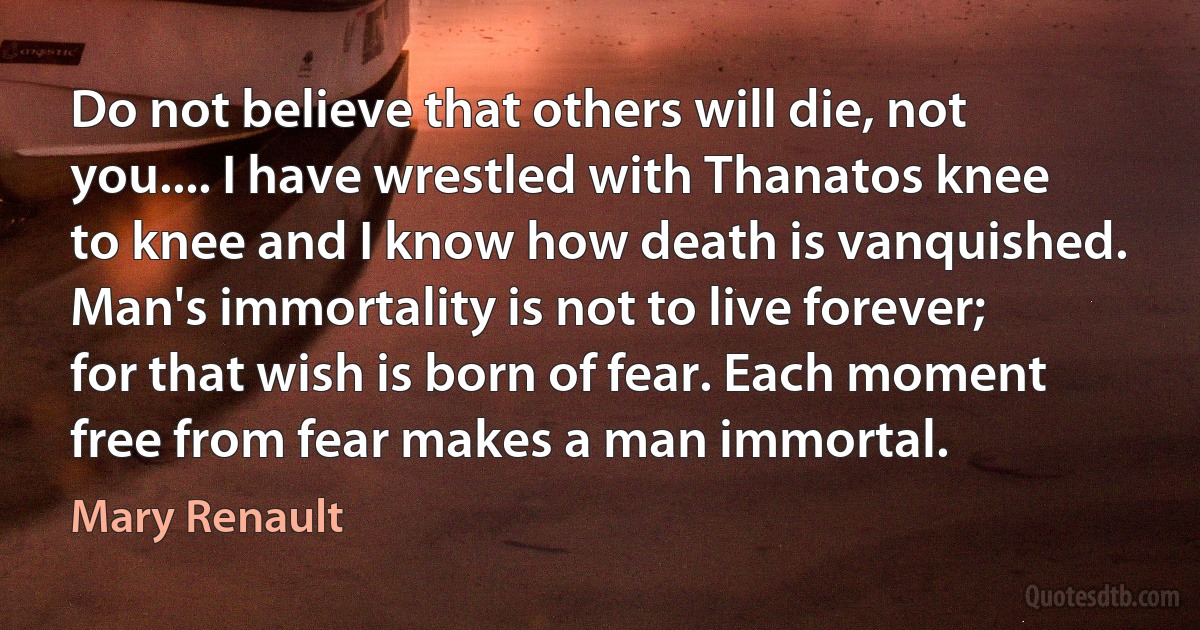 Do not believe that others will die, not you.... I have wrestled with Thanatos knee to knee and I know how death is vanquished. Man's immortality is not to live forever; for that wish is born of fear. Each moment free from fear makes a man immortal. (Mary Renault)