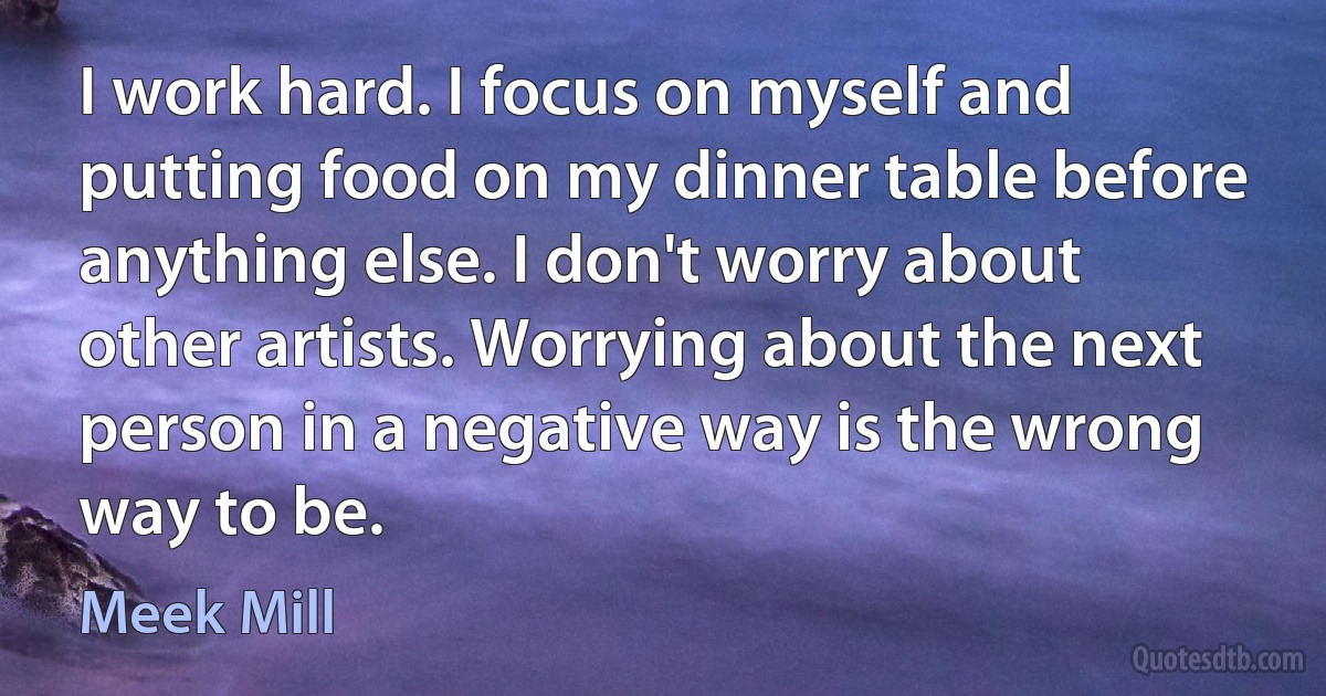 I work hard. I focus on myself and putting food on my dinner table before anything else. I don't worry about other artists. Worrying about the next person in a negative way is the wrong way to be. (Meek Mill)