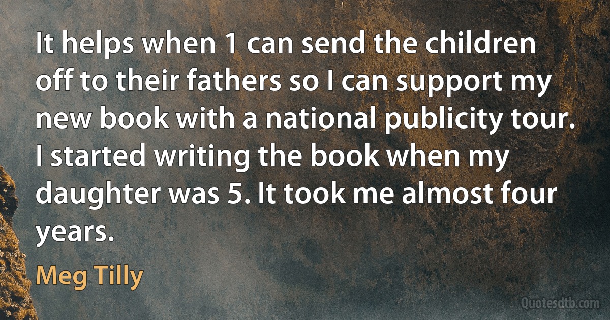 It helps when 1 can send the children off to their fathers so I can support my new book with a national publicity tour. I started writing the book when my daughter was 5. It took me almost four years. (Meg Tilly)