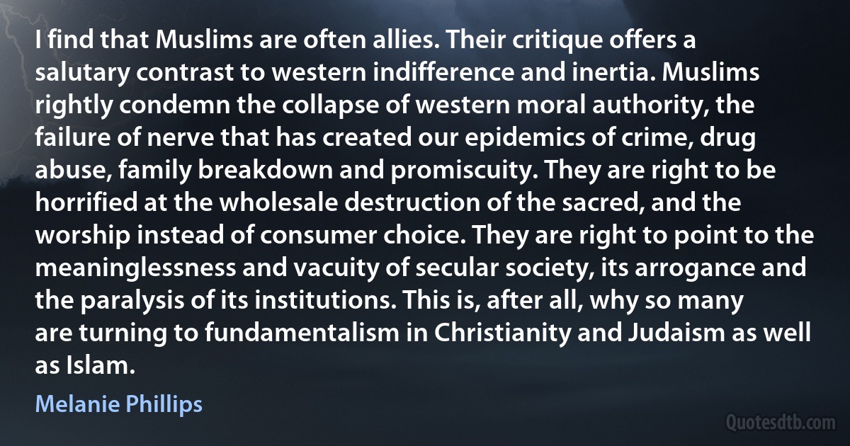 I find that Muslims are often allies. Their critique offers a salutary contrast to western indifference and inertia. Muslims rightly condemn the collapse of western moral authority, the failure of nerve that has created our epidemics of crime, drug abuse, family breakdown and promiscuity. They are right to be horrified at the wholesale destruction of the sacred, and the worship instead of consumer choice. They are right to point to the meaninglessness and vacuity of secular society, its arrogance and the paralysis of its institutions. This is, after all, why so many are turning to fundamentalism in Christianity and Judaism as well as Islam. (Melanie Phillips)