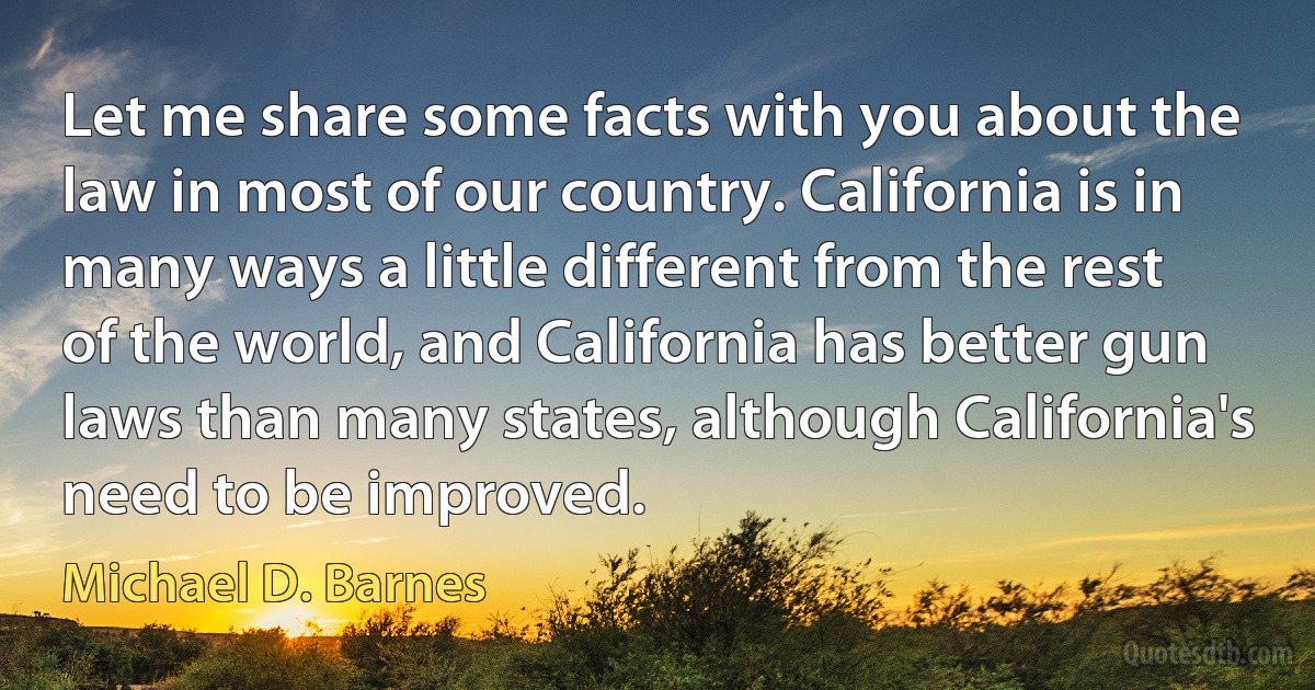 Let me share some facts with you about the law in most of our country. California is in many ways a little different from the rest of the world, and California has better gun laws than many states, although California's need to be improved. (Michael D. Barnes)