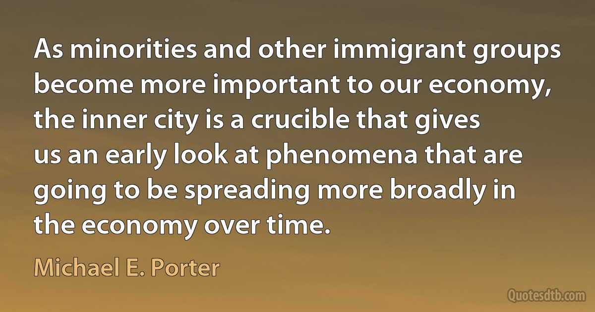 As minorities and other immigrant groups become more important to our economy, the inner city is a crucible that gives us an early look at phenomena that are going to be spreading more broadly in the economy over time. (Michael E. Porter)