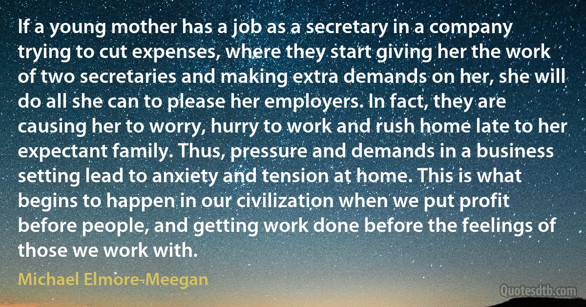 If a young mother has a job as a secretary in a company trying to cut expenses, where they start giving her the work of two secretaries and making extra demands on her, she will do all she can to please her employers. In fact, they are causing her to worry, hurry to work and rush home late to her expectant family. Thus, pressure and demands in a business setting lead to anxiety and tension at home. This is what begins to happen in our civilization when we put profit before people, and getting work done before the feelings of those we work with. (Michael Elmore-Meegan)