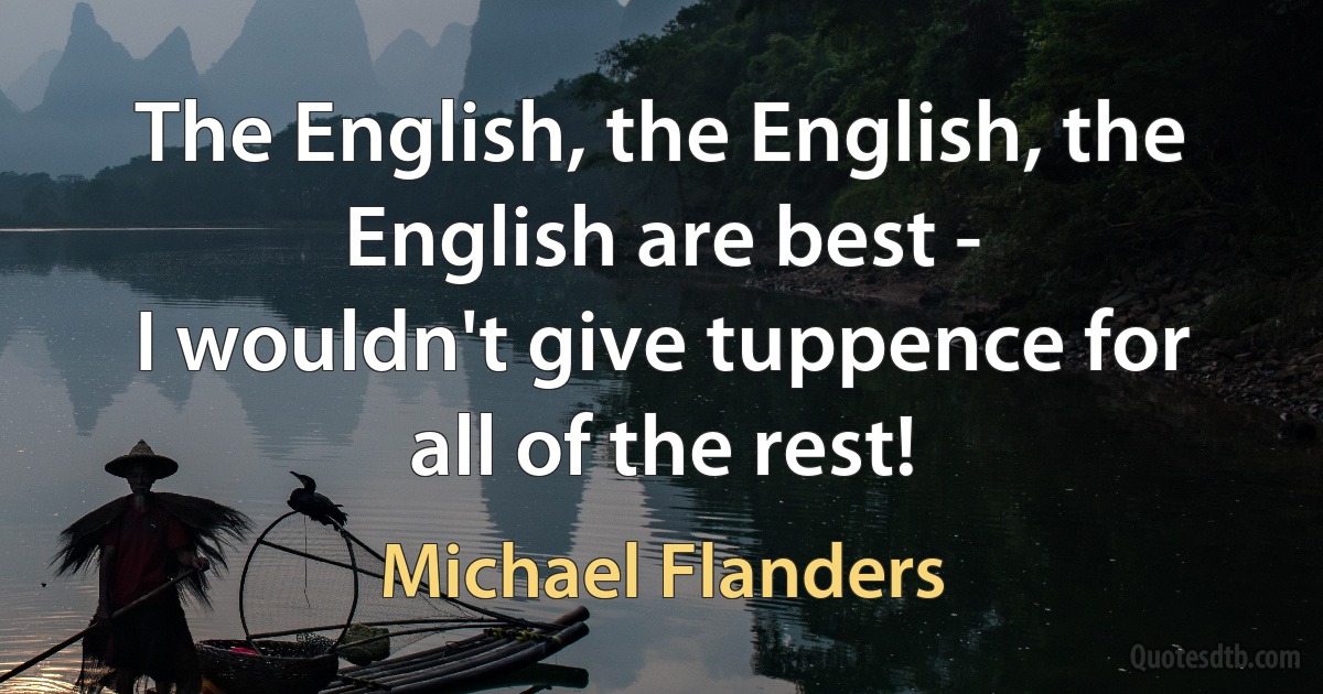 The English, the English, the English are best -
I wouldn't give tuppence for all of the rest! (Michael Flanders)