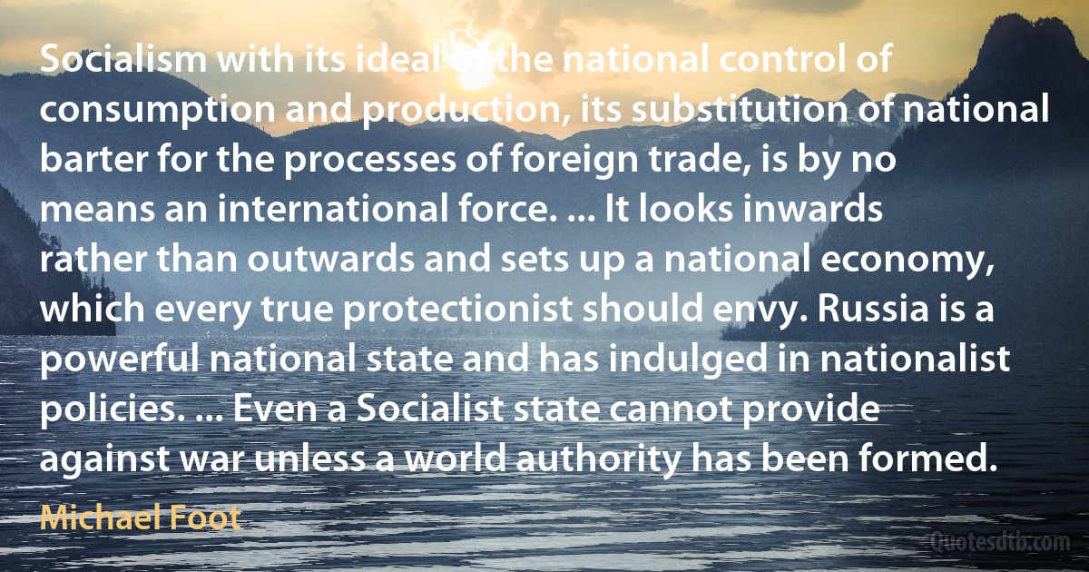 Socialism with its ideal of the national control of consumption and production, its substitution of national barter for the processes of foreign trade, is by no means an international force. ... It looks inwards rather than outwards and sets up a national economy, which every true protectionist should envy. Russia is a powerful national state and has indulged in nationalist policies. ... Even a Socialist state cannot provide against war unless a world authority has been formed. (Michael Foot)