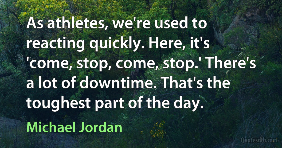 As athletes, we're used to reacting quickly. Here, it's 'come, stop, come, stop.' There's a lot of downtime. That's the toughest part of the day. (Michael Jordan)