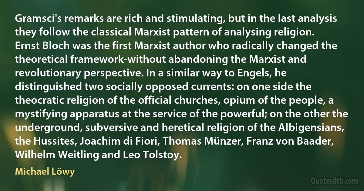 Gramsci's remarks are rich and stimulating, but in the last analysis they follow the classical Marxist pattern of analysing religion. Ernst Bloch was the first Marxist author who radically changed the theoretical framework-without abandoning the Marxist and revolutionary perspective. In a similar way to Engels, he distinguished two socially opposed currents: on one side the theocratic religion of the official churches, opium of the people, a mystifying apparatus at the service of the powerful; on the other the underground, subversive and heretical religion of the Albigensians, the Hussites, Joachim di Fiori, Thomas Münzer, Franz von Baader, Wilhelm Weitling and Leo Tolstoy. (Michael Löwy)