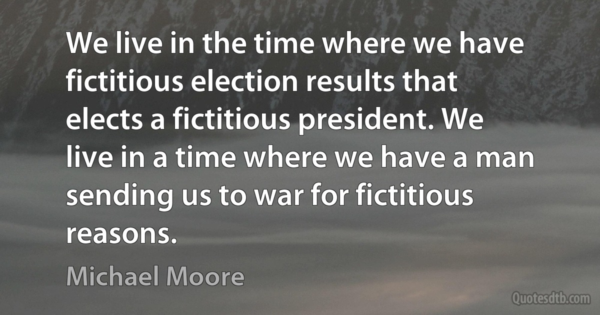 We live in the time where we have fictitious election results that elects a fictitious president. We live in a time where we have a man sending us to war for fictitious reasons. (Michael Moore)