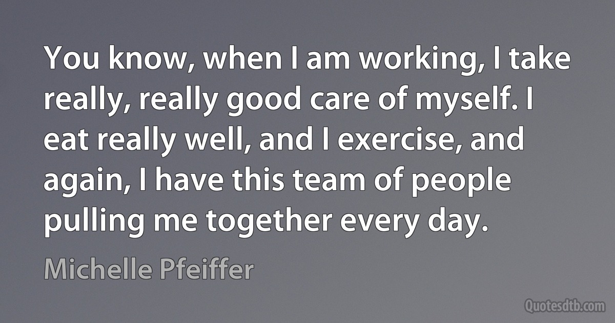 You know, when I am working, I take really, really good care of myself. I eat really well, and I exercise, and again, I have this team of people pulling me together every day. (Michelle Pfeiffer)