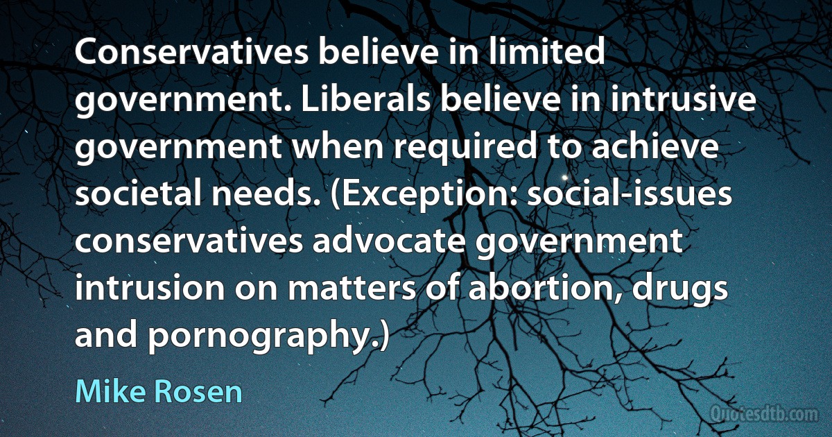 Conservatives believe in limited government. Liberals believe in intrusive government when required to achieve societal needs. (Exception: social-issues conservatives advocate government intrusion on matters of abortion, drugs and pornography.) (Mike Rosen)