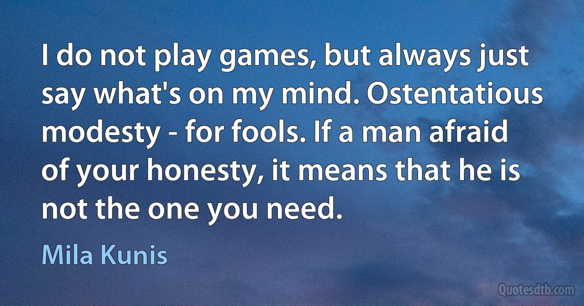 I do not play games, but always just say what's on my mind. Ostentatious modesty - for fools. If a man afraid of your honesty, it means that he is not the one you need. (Mila Kunis)