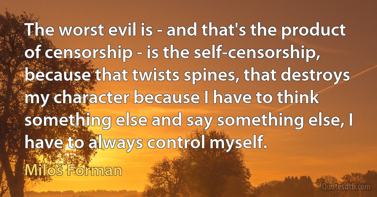 The worst evil is - and that's the product of censorship - is the self-censorship, because that twists spines, that destroys my character because I have to think something else and say something else, I have to always control myself. (Miloš Forman)