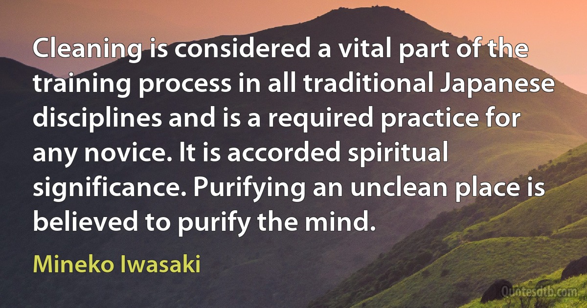 Cleaning is considered a vital part of the training process in all traditional Japanese disciplines and is a required practice for any novice. It is accorded spiritual significance. Purifying an unclean place is believed to purify the mind. (Mineko Iwasaki)