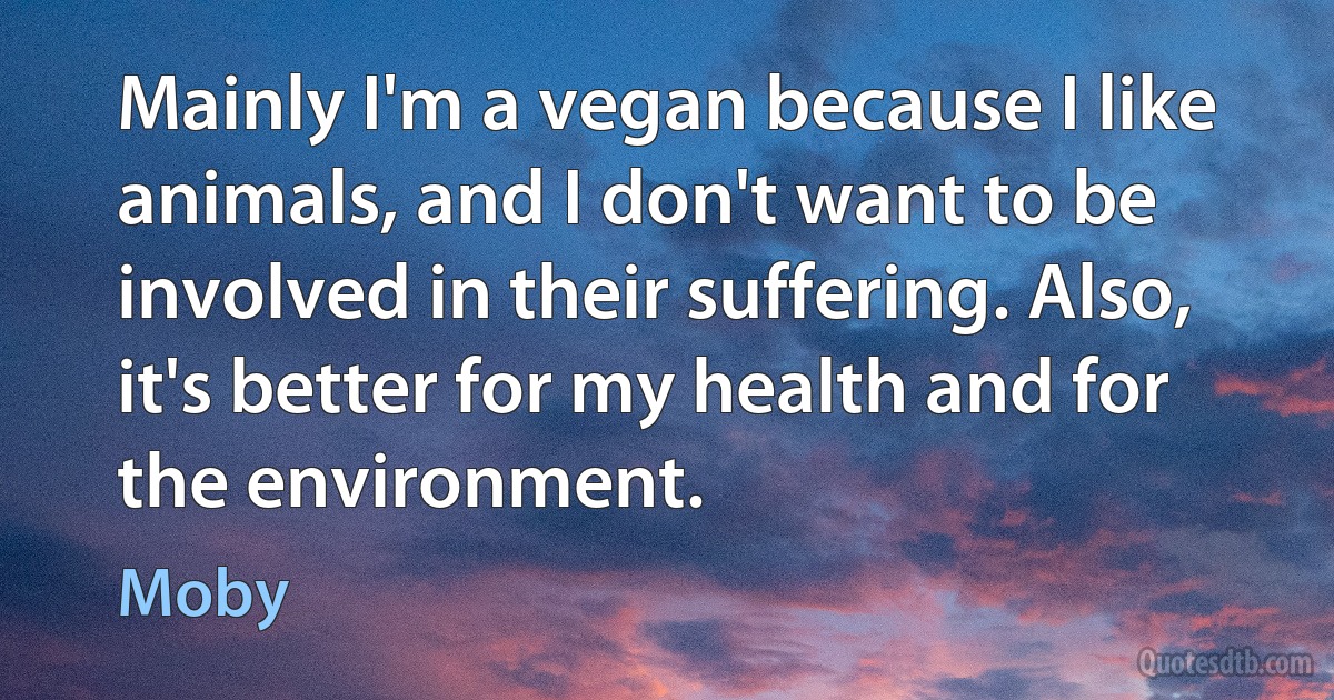 Mainly I'm a vegan because I like animals, and I don't want to be involved in their suffering. Also, it's better for my health and for the environment. (Moby)