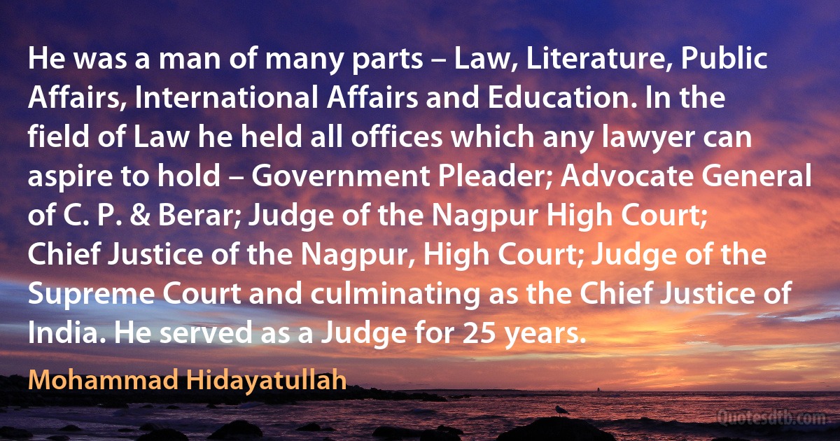 He was a man of many parts – Law, Literature, Public Affairs, International Affairs and Education. In the field of Law he held all offices which any lawyer can aspire to hold – Government Pleader; Advocate General of C. P. & Berar; Judge of the Nagpur High Court; Chief Justice of the Nagpur, High Court; Judge of the Supreme Court and culminating as the Chief Justice of India. He served as a Judge for 25 years. (Mohammad Hidayatullah)