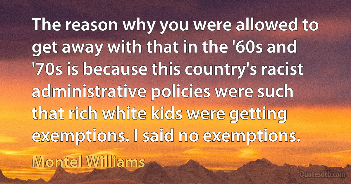 The reason why you were allowed to get away with that in the '60s and '70s is because this country's racist administrative policies were such that rich white kids were getting exemptions. I said no exemptions. (Montel Williams)