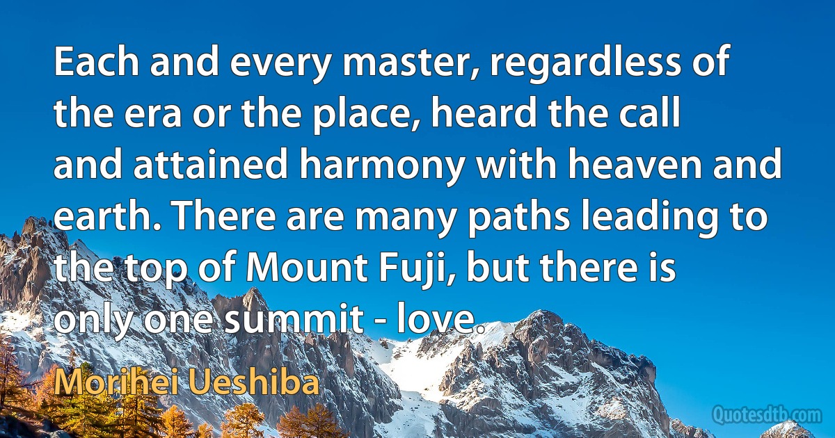 Each and every master, regardless of the era or the place, heard the call and attained harmony with heaven and earth. There are many paths leading to the top of Mount Fuji, but there is only one summit - love. (Morihei Ueshiba)