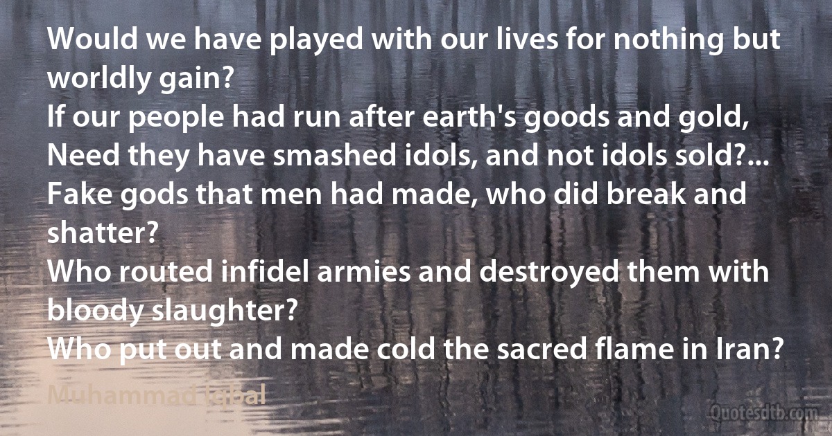 Would we have played with our lives for nothing but worldly gain?
If our people had run after earth's goods and gold,
Need they have smashed idols, and not idols sold?...
Fake gods that men had made, who did break and shatter?
Who routed infidel armies and destroyed them with bloody slaughter?
Who put out and made cold the sacred flame in Iran? (Muhammad Iqbal)