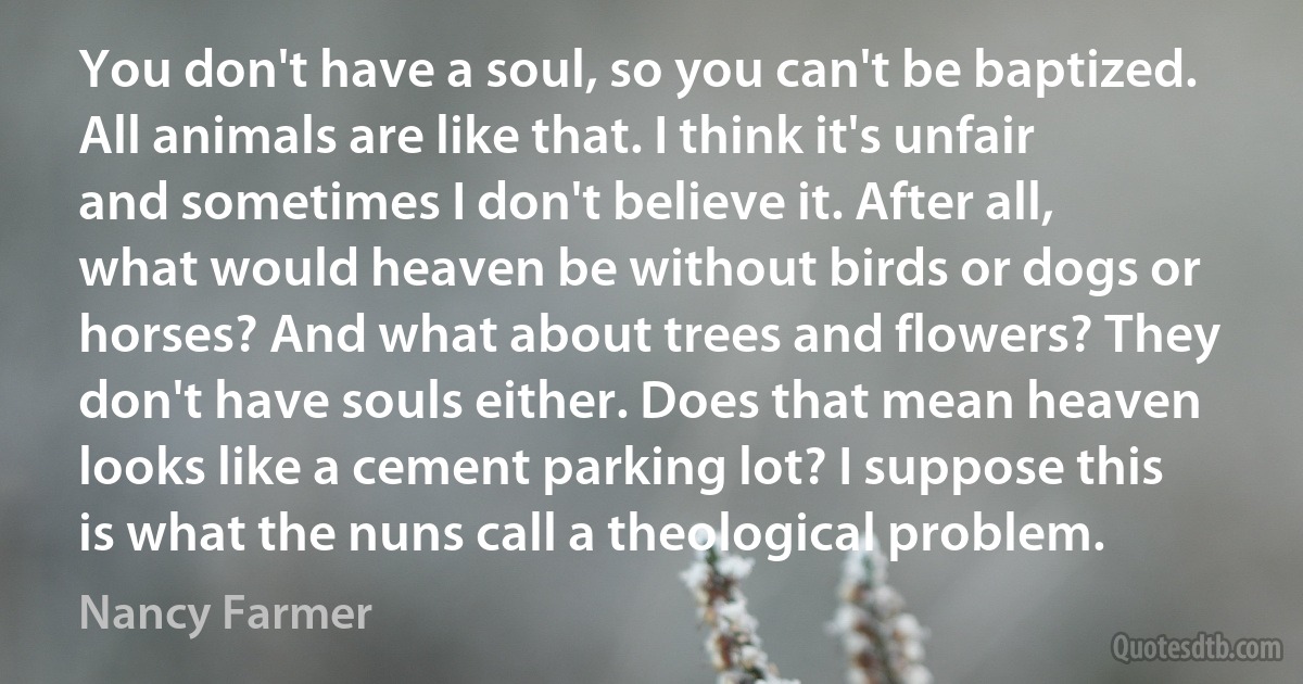 You don't have a soul, so you can't be baptized. All animals are like that. I think it's unfair and sometimes I don't believe it. After all, what would heaven be without birds or dogs or horses? And what about trees and flowers? They don't have souls either. Does that mean heaven looks like a cement parking lot? I suppose this is what the nuns call a theological problem. (Nancy Farmer)