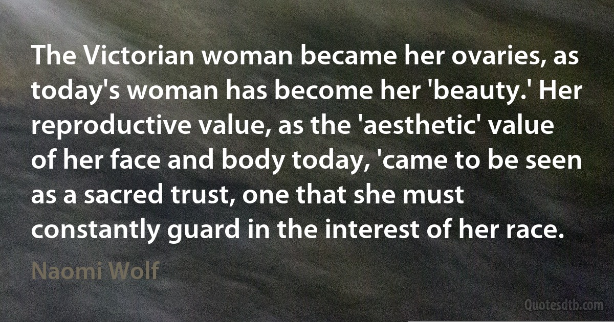 The Victorian woman became her ovaries, as today's woman has become her 'beauty.' Her reproductive value, as the 'aesthetic' value of her face and body today, 'came to be seen as a sacred trust, one that she must constantly guard in the interest of her race. (Naomi Wolf)