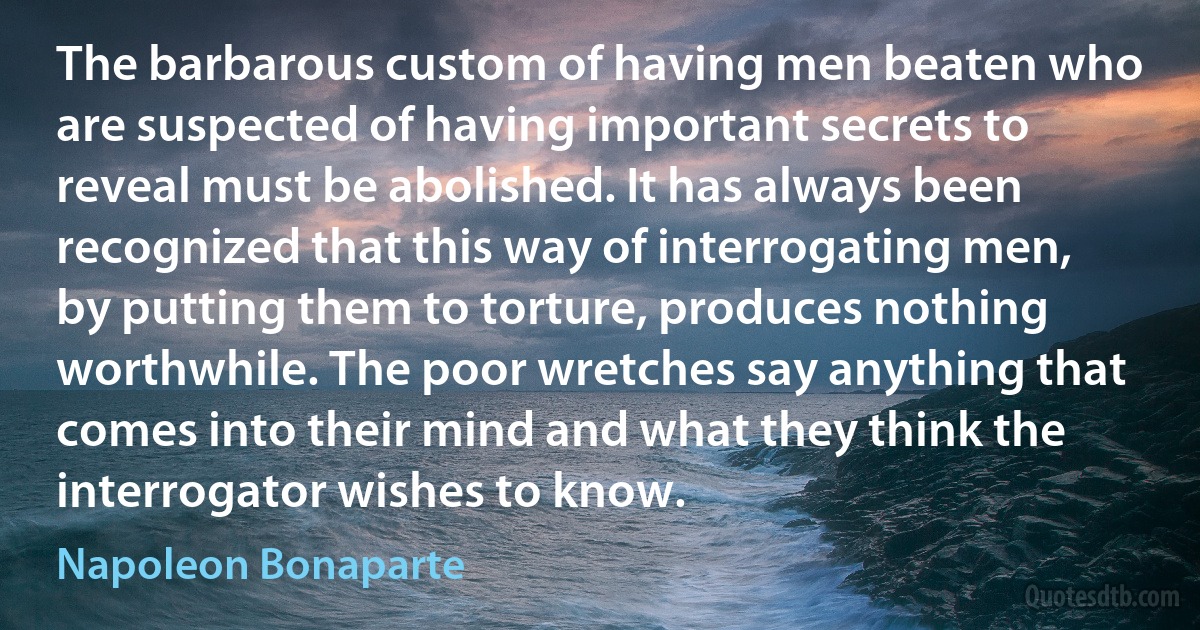 The barbarous custom of having men beaten who are suspected of having important secrets to reveal must be abolished. It has always been recognized that this way of interrogating men, by putting them to torture, produces nothing worthwhile. The poor wretches say anything that comes into their mind and what they think the interrogator wishes to know. (Napoleon Bonaparte)