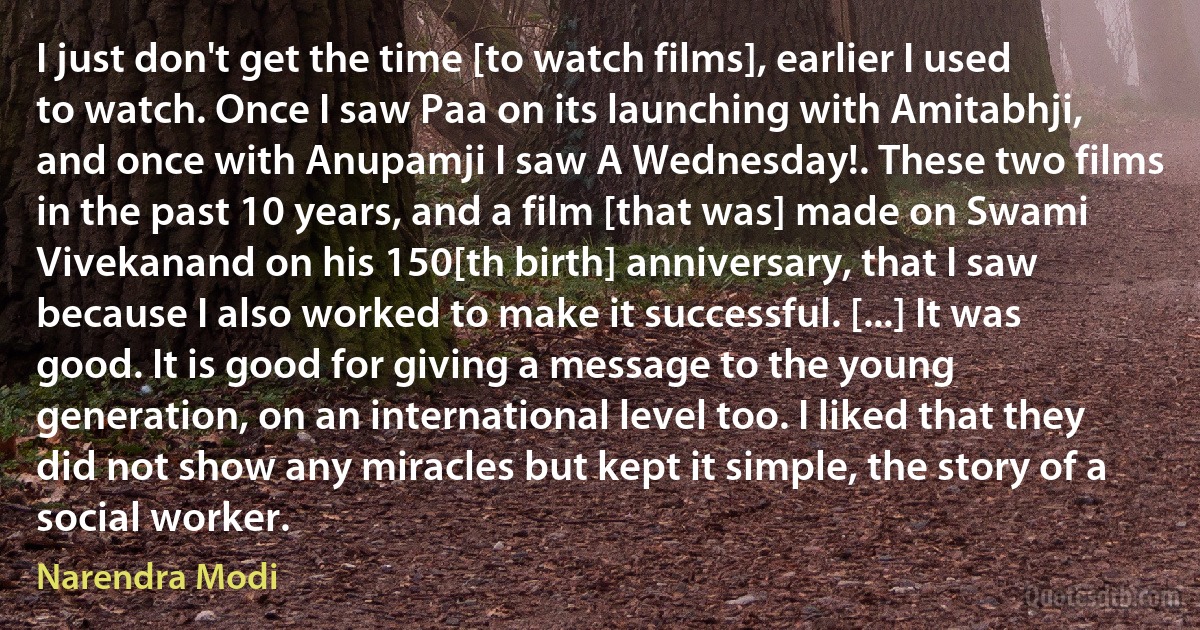 I just don't get the time [to watch films], earlier I used to watch. Once I saw Paa on its launching with Amitabhji, and once with Anupamji I saw A Wednesday!. These two films in the past 10 years, and a film [that was] made on Swami Vivekanand on his 150[th birth] anniversary, that I saw because I also worked to make it successful. [...] It was good. It is good for giving a message to the young generation, on an international level too. I liked that they did not show any miracles but kept it simple, the story of a social worker. (Narendra Modi)