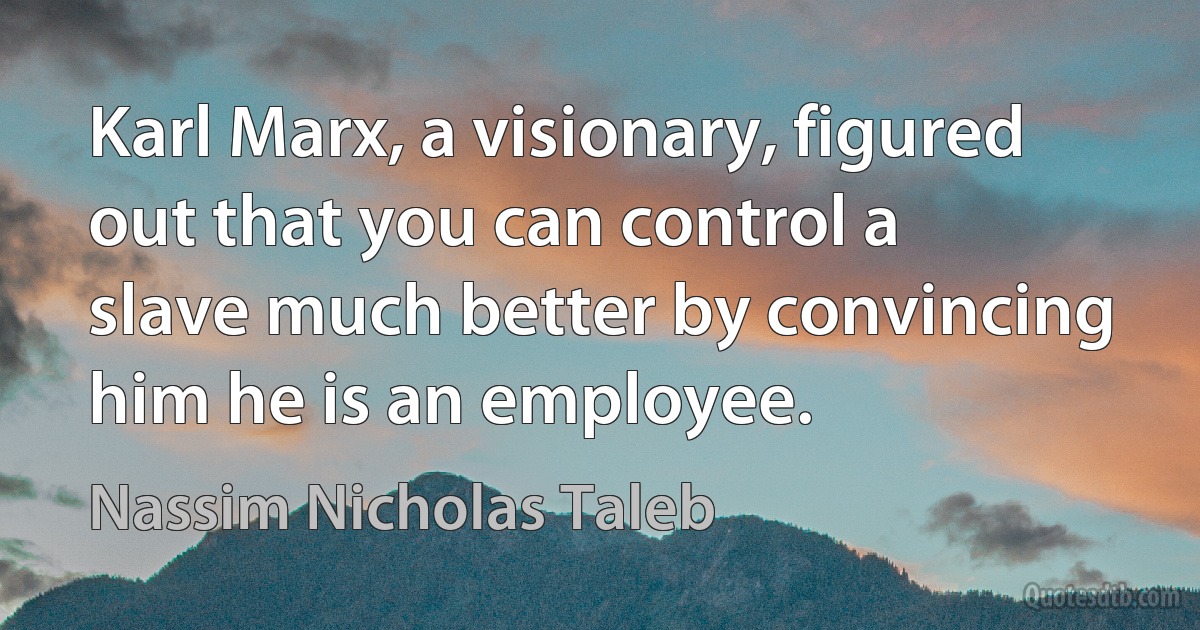 Karl Marx, a visionary, figured out that you can control a slave much better by convincing him he is an employee. (Nassim Nicholas Taleb)