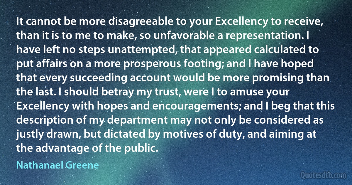 It cannot be more disagreeable to your Excellency to receive, than it is to me to make, so unfavorable a representation. I have left no steps unattempted, that appeared calculated to put affairs on a more prosperous footing; and I have hoped that every succeeding account would be more promising than the last. I should betray my trust, were I to amuse your Excellency with hopes and encouragements; and I beg that this description of my department may not only be considered as justly drawn, but dictated by motives of duty, and aiming at the advantage of the public. (Nathanael Greene)