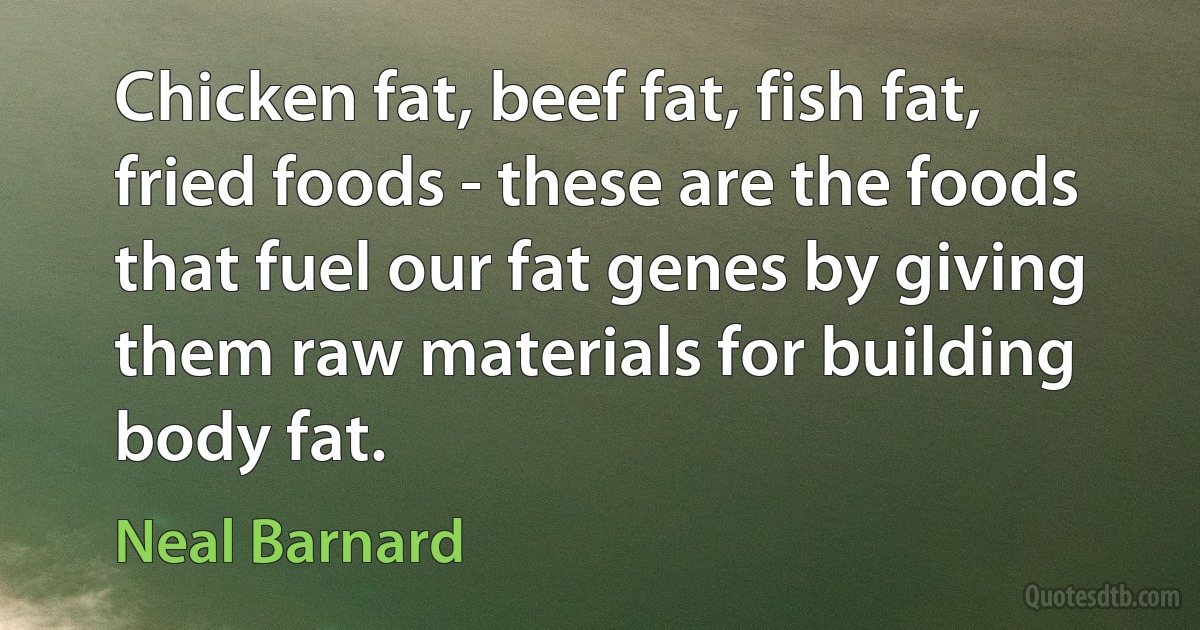 Chicken fat, beef fat, fish fat, fried foods - these are the foods that fuel our fat genes by giving them raw materials for building body fat. (Neal Barnard)