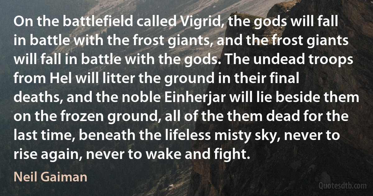 On the battlefield called Vigrid, the gods will fall in battle with the frost giants, and the frost giants will fall in battle with the gods. The undead troops from Hel will litter the ground in their final deaths, and the noble Einherjar will lie beside them on the frozen ground, all of the them dead for the last time, beneath the lifeless misty sky, never to rise again, never to wake and fight. (Neil Gaiman)