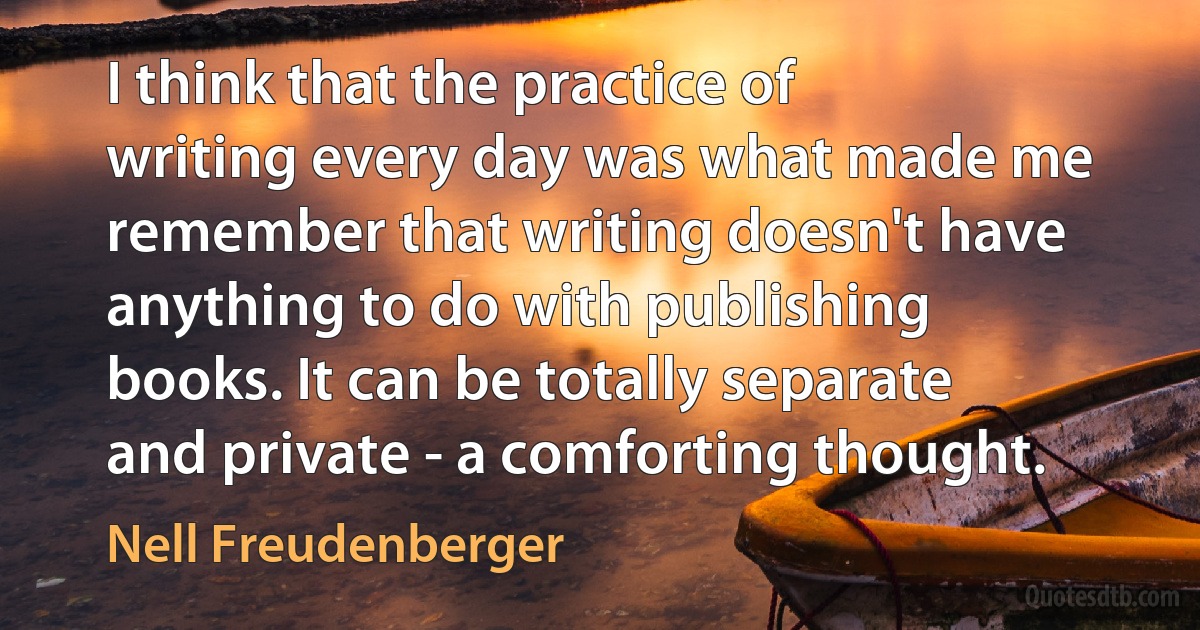 I think that the practice of writing every day was what made me remember that writing doesn't have anything to do with publishing books. It can be totally separate and private - a comforting thought. (Nell Freudenberger)