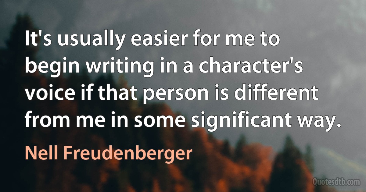 It's usually easier for me to begin writing in a character's voice if that person is different from me in some significant way. (Nell Freudenberger)