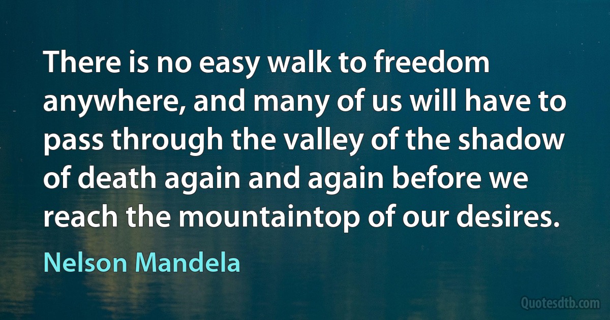 There is no easy walk to freedom anywhere, and many of us will have to pass through the valley of the shadow of death again and again before we reach the mountaintop of our desires. (Nelson Mandela)