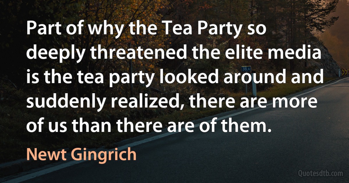 Part of why the Tea Party so deeply threatened the elite media is the tea party looked around and suddenly realized, there are more of us than there are of them. (Newt Gingrich)